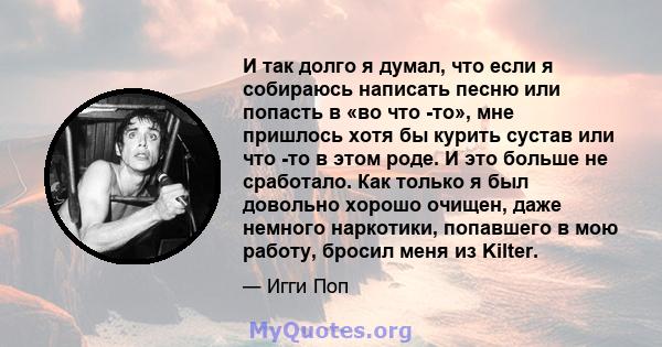 И так долго я думал, что если я собираюсь написать песню или попасть в «во что -то», мне пришлось хотя бы курить сустав или что -то в этом роде. И это больше не сработало. Как только я был довольно хорошо очищен, даже