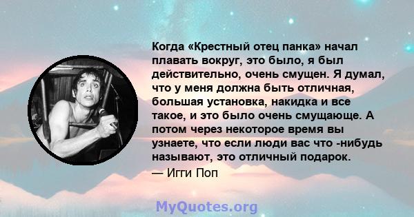 Когда «Крестный отец панка» начал плавать вокруг, это было, я был действительно, очень смущен. Я думал, что у меня должна быть отличная, большая установка, накидка и все такое, и это было очень смущающе. А потом через