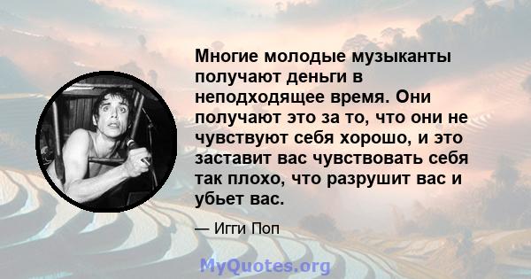 Многие молодые музыканты получают деньги в неподходящее время. Они получают это за то, что они не чувствуют себя хорошо, и это заставит вас чувствовать себя так плохо, что разрушит вас и убьет вас.