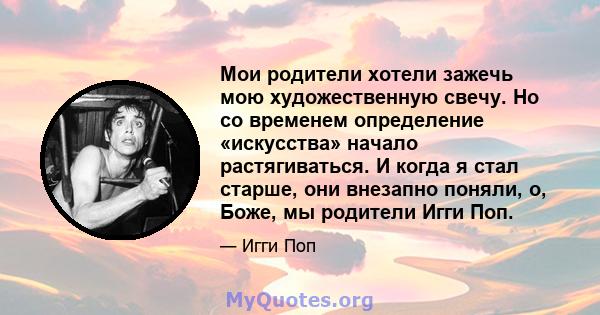 Мои родители хотели зажечь мою художественную свечу. Но со временем определение «искусства» начало растягиваться. И когда я стал старше, они внезапно поняли, о, Боже, мы родители Игги Поп.