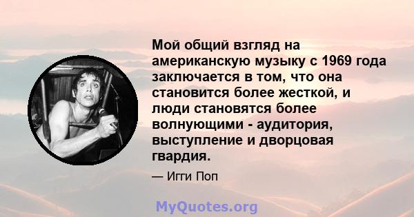 Мой общий взгляд на американскую музыку с 1969 года заключается в том, что она становится более жесткой, и люди становятся более волнующими - аудитория, выступление и дворцовая гвардия.