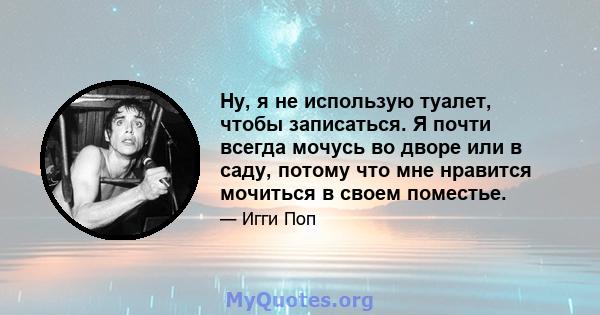 Ну, я не использую туалет, чтобы записаться. Я почти всегда мочусь во дворе или в саду, потому что мне нравится мочиться в своем поместье.