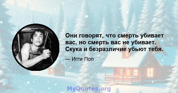 Они говорят, что смерть убивает вас, но смерть вас не убивает. Скука и безразличие убьют тебя.