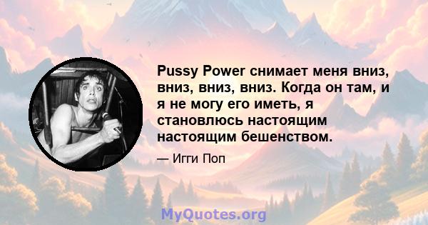 Pussy Power снимает меня вниз, вниз, вниз, вниз. Когда он там, и я не могу его иметь, я становлюсь настоящим настоящим бешенством.