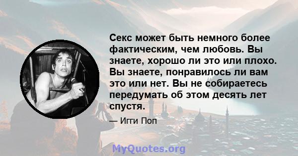 Секс может быть немного более фактическим, чем любовь. Вы знаете, хорошо ли это или плохо. Вы знаете, понравилось ли вам это или нет. Вы не собираетесь передумать об этом десять лет спустя.