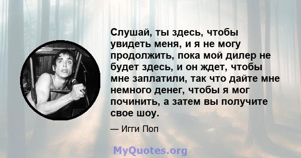 Слушай, ты здесь, чтобы увидеть меня, и я не могу продолжить, пока мой дилер не будет здесь, и он ждет, чтобы мне заплатили, так что дайте мне немного денег, чтобы я мог починить, а затем вы получите свое шоу.