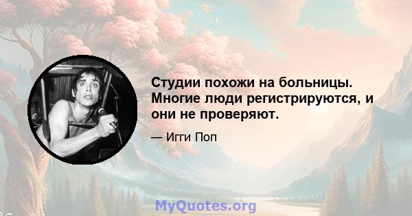 Студии похожи на больницы. Многие люди регистрируются, и они не проверяют.