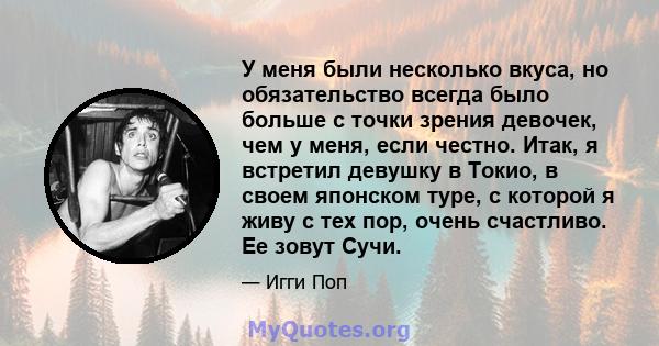 У меня были несколько вкуса, но обязательство всегда было больше с точки зрения девочек, чем у меня, если честно. Итак, я встретил девушку в Токио, в своем японском туре, с которой я живу с тех пор, очень счастливо. Ее