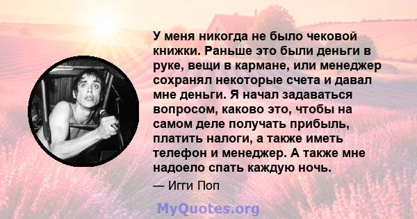 У меня никогда не было чековой книжки. Раньше это были деньги в руке, вещи в кармане, или менеджер сохранял некоторые счета и давал мне деньги. Я начал задаваться вопросом, каково это, чтобы на самом деле получать