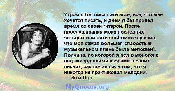 Утром я бы писал эти эссе, все, что мне хочется писать, и днем ​​я бы провел время со своей гитарой. После прослушивания моих последних четырех или пяти альбомов я решил, что моя самая большая слабость в музыкальном