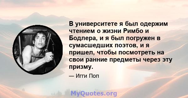 В университете я был одержим чтением о жизни Римбо и Бодлера, и я был погружен в сумасшедших поэтов, и я пришел, чтобы посмотреть на свои ранние предметы через эту призму.