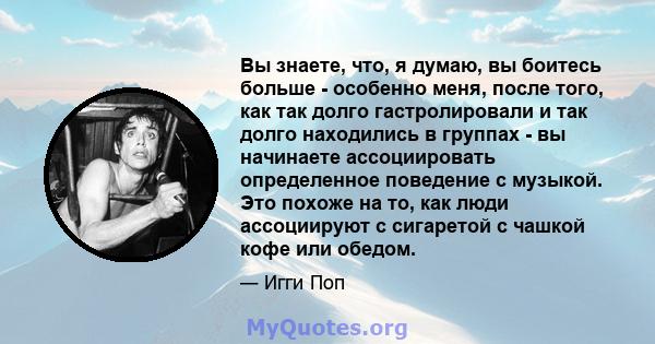 Вы знаете, что, я думаю, вы боитесь больше - особенно меня, после того, как так долго гастролировали и так долго находились в группах - вы начинаете ассоциировать определенное поведение с музыкой. Это похоже на то, как