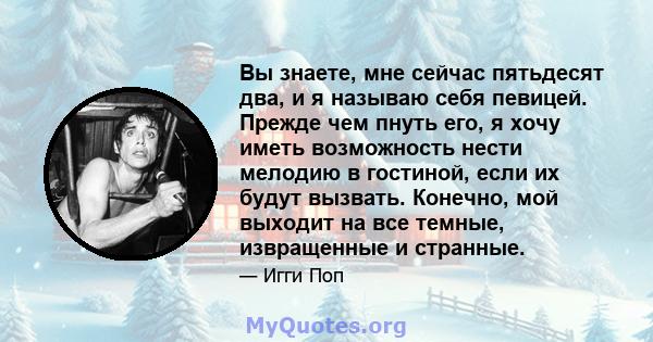 Вы знаете, мне сейчас пятьдесят два, и я называю себя певицей. Прежде чем пнуть его, я хочу иметь возможность нести мелодию в гостиной, если их будут вызвать. Конечно, мой выходит на все темные, извращенные и странные.