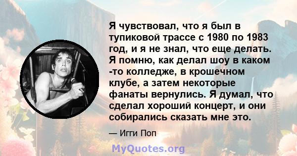 Я чувствовал, что я был в тупиковой трассе с 1980 по 1983 год, и я не знал, что еще делать. Я помню, как делал шоу в каком -то колледже, в крошечном клубе, а затем некоторые фанаты вернулись. Я думал, что сделал хороший 