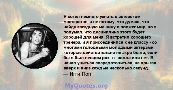 Я хотел немного узнать о актерском мастерстве, а не потому, что думаю, что найду звездную машину и поджег мир, но я подумал, что дисциплина этого будет хорошей для меня. Я встретил хорошего тренера, и я присоединился к