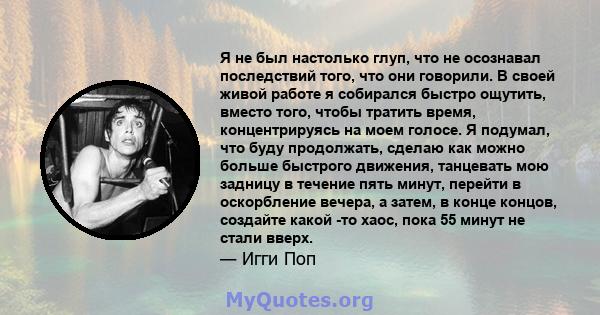 Я не был настолько глуп, что не осознавал последствий того, что они говорили. В своей живой работе я собирался быстро ощутить, вместо того, чтобы тратить время, концентрируясь на моем голосе. Я подумал, что буду