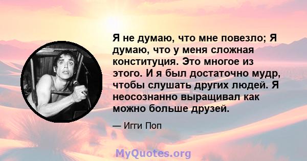 Я не думаю, что мне повезло; Я думаю, что у меня сложная конституция. Это многое из этого. И я был достаточно мудр, чтобы слушать других людей. Я неосознанно выращивал как можно больше друзей.