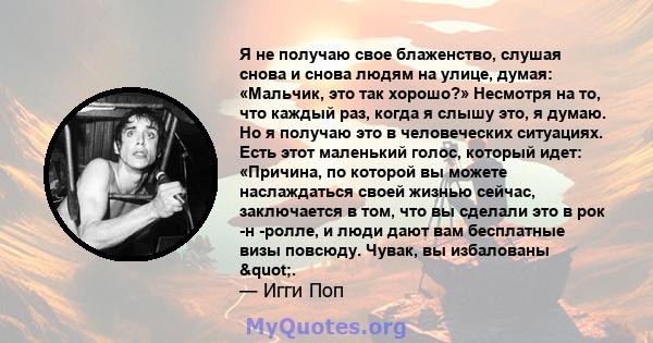 Я не получаю свое блаженство, слушая снова и снова людям на улице, думая: «Мальчик, это так хорошо?» Несмотря на то, что каждый раз, когда я слышу это, я думаю. Но я получаю это в человеческих ситуациях. Есть этот