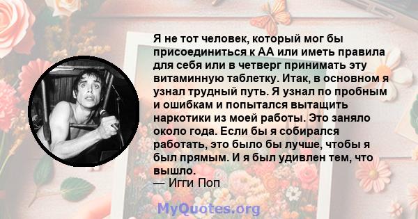 Я не тот человек, который мог бы присоединиться к АА или иметь правила для себя или в четверг принимать эту витаминную таблетку. Итак, в основном я узнал трудный путь. Я узнал по пробным и ошибкам и попытался вытащить