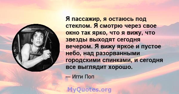 Я пассажир, я остаюсь под стеклом. Я смотрю через свое окно так ярко, что я вижу, что звезды выходят сегодня вечером. Я вижу яркое и пустое небо, над разорванными городскими спинками, и сегодня все выглядит хорошо.