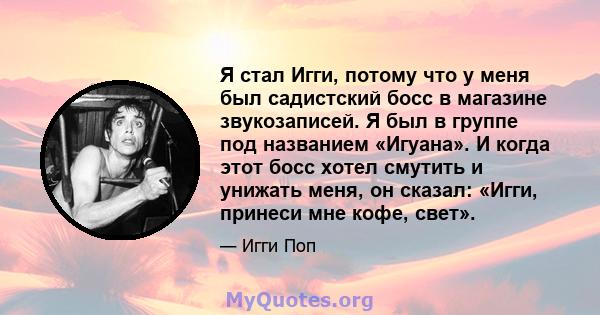 Я стал Игги, потому что у меня был садистский босс в магазине звукозаписей. Я был в группе под названием «Игуана». И когда этот босс хотел смутить и унижать меня, он сказал: «Игги, принеси мне кофе, свет».