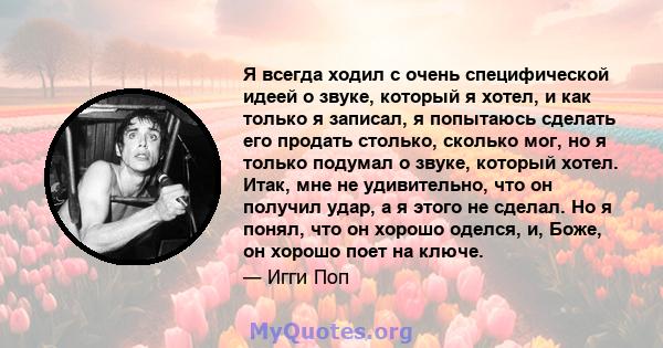 Я всегда ходил с очень специфической идеей о звуке, который я хотел, и как только я записал, я попытаюсь сделать его продать столько, сколько мог, но я только подумал о звуке, который хотел. Итак, мне не удивительно,