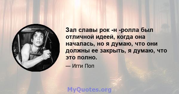 Зал славы рок -н -ролла был отличной идеей, когда она началась, но я думаю, что они должны ее закрыть, я думаю, что это полно.