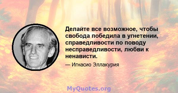 Делайте все возможное, чтобы свобода победила в угнетении, справедливости по поводу несправедливости, любви к ненависти.