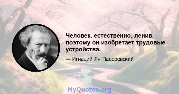 Человек, естественно, ленив, поэтому он изобретает трудовые устройства.