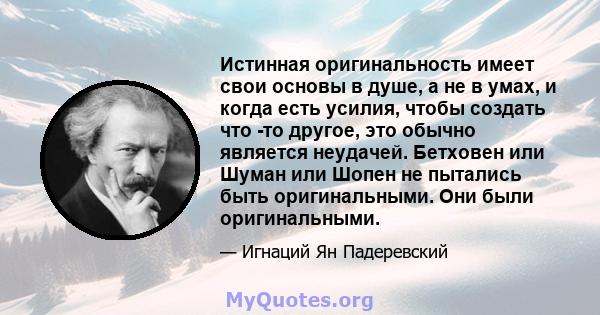 Истинная оригинальность имеет свои основы в душе, а не в умах, и когда есть усилия, чтобы создать что -то другое, это обычно является неудачей. Бетховен или Шуман или Шопен не пытались быть оригинальными. Они были