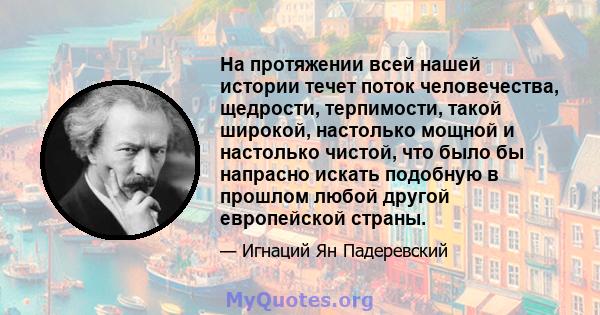 На протяжении всей нашей истории течет поток человечества, щедрости, терпимости, такой широкой, настолько мощной и настолько чистой, что было бы напрасно искать подобную в прошлом любой другой европейской страны.