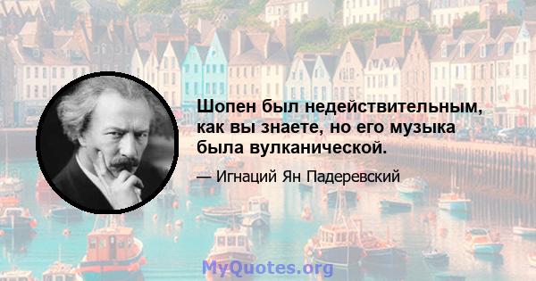 Шопен был недействительным, как вы знаете, но его музыка была вулканической.