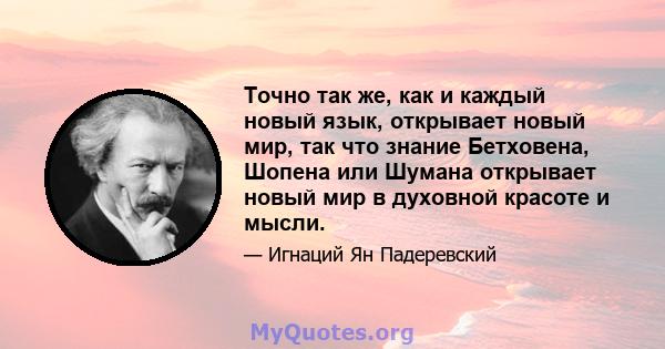 Точно так же, как и каждый новый язык, открывает новый мир, так что знание Бетховена, Шопена или Шумана открывает новый мир в духовной красоте и мысли.