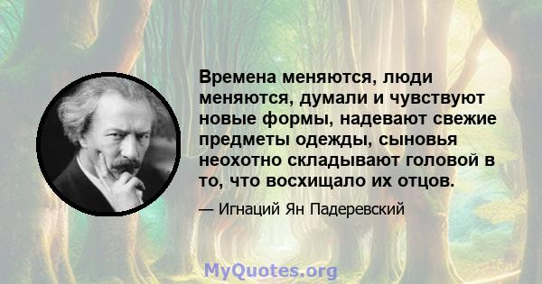 Времена меняются, люди меняются, думали и чувствуют новые формы, надевают свежие предметы одежды, сыновья неохотно складывают головой в то, что восхищало их отцов.