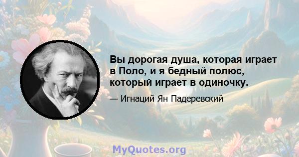 Вы дорогая душа, которая играет в Поло, и я бедный полюс, который играет в одиночку.