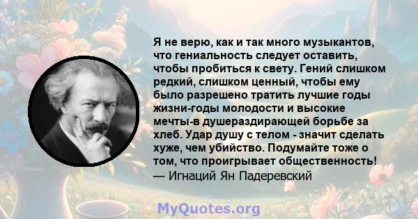 Я не верю, как и так много музыкантов, что гениальность следует оставить, чтобы пробиться к свету. Гений слишком редкий, слишком ценный, чтобы ему было разрешено тратить лучшие годы жизни-годы молодости и высокие