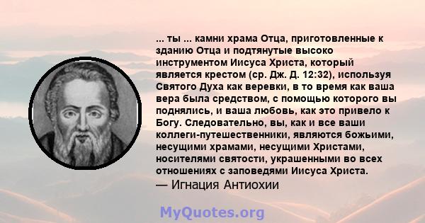 ... ты ... камни храма Отца, приготовленные к зданию Отца и подтянутые высоко инструментом Иисуса Христа, который является крестом (ср. Дж. Д. 12:32), используя Святого Духа как веревки, в то время как ваша вера была