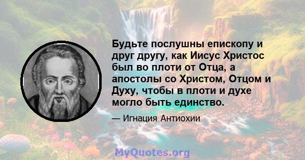 Будьте послушны епископу и друг другу, как Иисус Христос был во плоти от Отца, а апостолы со Христом, Отцом и Духу, чтобы в плоти и духе могло быть единство.