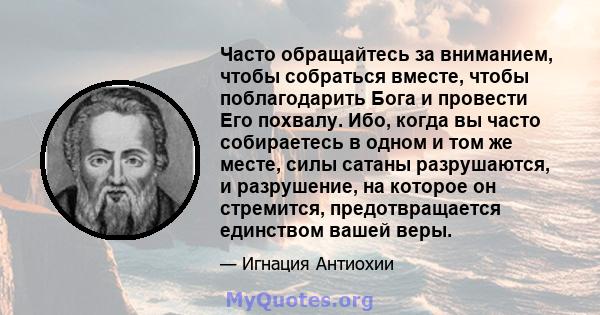 Часто обращайтесь за вниманием, чтобы собраться вместе, чтобы поблагодарить Бога и провести Его похвалу. Ибо, когда вы часто собираетесь в одном и том же месте, силы сатаны разрушаются, и разрушение, на которое он