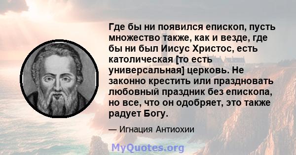 Где бы ни появился епископ, пусть множество также, как и везде, где бы ни был Иисус Христос, есть католическая [то есть универсальная] церковь. Не законно крестить или праздновать любовный праздник без епископа, но все, 