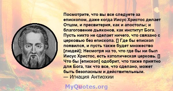 Посмотрите, что вы все следуете за епископом, даже когда Иисус Христос делает Отцом, и пресвитерия, как и апостолы; и благоговение дьяконов, как институт Бога. Пусть никто не сделает ничего, что связано с церковью без