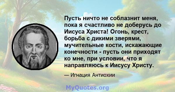 Пусть ничто не соблазнит меня, пока я счастливо не доберусь до Иисуса Христа! Огонь, крест, борьба с дикими зверями, мучительные кости, искажающие конечности - пусть они приходят ко мне, при условии, что я направляюсь к 