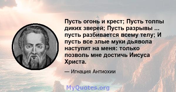 Пусть огонь и крест; Пусть толпы диких зверей; Пусть разрывы ... пусть разбивается всему телу; И пусть все злые муки дьявола наступит на меня: только позволь мне достичь Иисуса Христа.