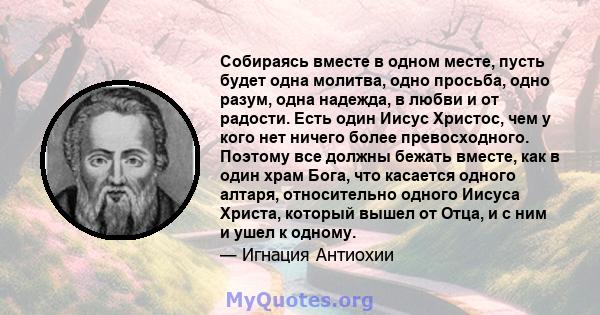 Собираясь вместе в одном месте, пусть будет одна молитва, одно просьба, одно разум, одна надежда, в любви и от радости. Есть один Иисус Христос, чем у кого нет ничего более превосходного. Поэтому все должны бежать