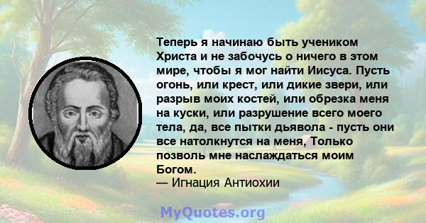 Теперь я начинаю быть учеником Христа и не забочусь о ничего в этом мире, чтобы я мог найти Иисуса. Пусть огонь, или крест, или дикие звери, или разрыв моих костей, или обрезка меня на куски, или разрушение всего моего