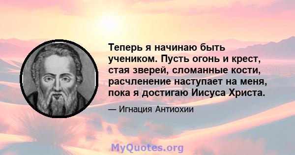 Теперь я начинаю быть учеником. Пусть огонь и крест, стая зверей, сломанные кости, расчленение наступает на меня, пока я достигаю Иисуса Христа.