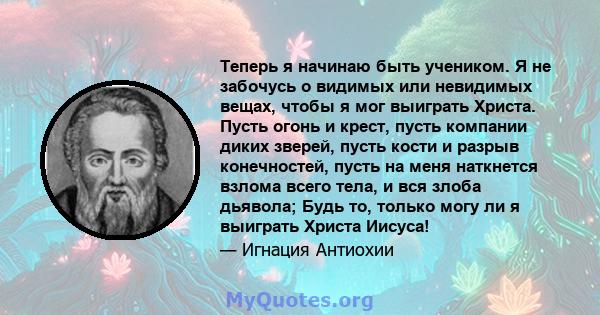 Теперь я начинаю быть учеником. Я не забочусь о видимых или невидимых вещах, чтобы я мог выиграть Христа. Пусть огонь и крест, пусть компании диких зверей, пусть кости и разрыв конечностей, пусть на меня наткнется