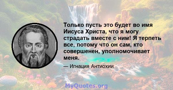 Только пусть это будет во имя Иисуса Христа, что я могу страдать вместе с ним! Я терпеть все, потому что он сам, кто совершенен, уполномочивает меня.