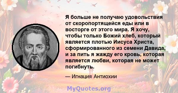 Я больше не получаю удовольствия от скоропортящейся еды или в восторге от этого мира. Я хочу, чтобы только Божий хлеб, который является плотью Иисуса Христа, сформированного из семени Давида, и за пить я жажду его