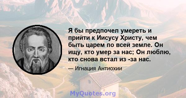 Я бы предпочел умереть и прийти к Иисусу Христу, чем быть царем по всей земле. Он ищу, кто умер за нас; Он люблю, кто снова встал из -за нас.